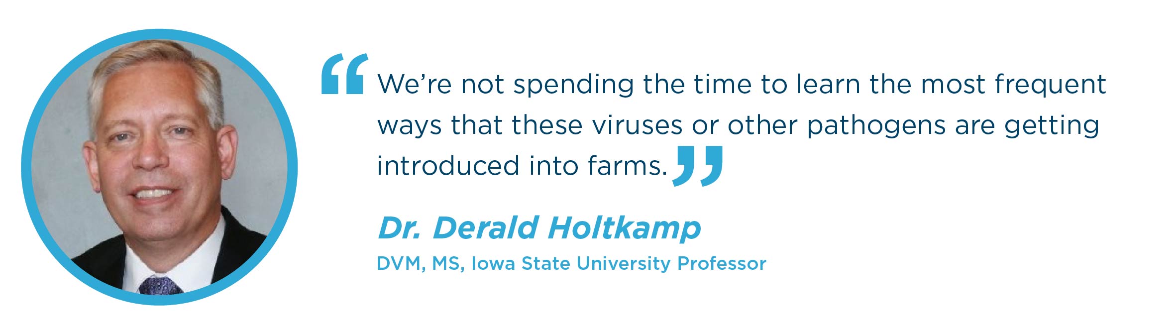 We’re not spending the time to learn the most frequent ways that these viruses or other pathogens are getting introduced into farms. Dr. Derald Holtkamp DVM, MS, Iowa State University Professor