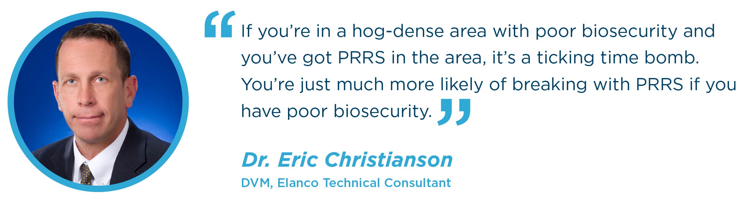 If you’re in a hog-dense area with poor biosecurity and you’ve got PRRS in the area, it’s a ticking time bomb. You’re just much more likely of breaking with PRRS if you have poor biosecurity. Dr. Eric Christianson DVM, Elanco Technical Consultant