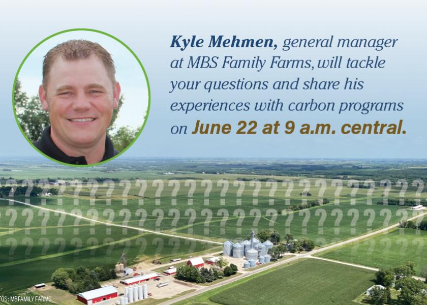  Kyle Mehmen, general manager at MBS Family Farms, will join Farm Journal Editor Clinton Griffiths to tackle your questions and share his experiences with carbon programs on June 22 at 9 a.m. central. 